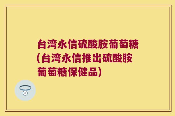 台湾永信硫酸胺葡萄糖(台湾永信推出硫酸胺葡萄糖保健品) 台湾永信硫酸胺葡萄糖(台湾永信推出硫酸胺葡萄糖保健品)