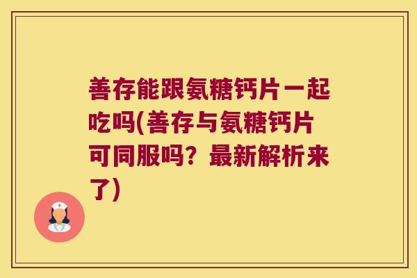 善存能跟氨糖钙片一起吃吗(善存与氨糖钙片可同服吗?新解析来了) 善存能跟氨糖钙片一起吃吗(善存与氨糖钙片可同服吗?新解析来了)