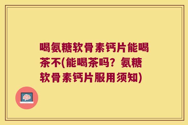 喝氨糖软骨素钙片能喝茶不(能喝茶吗？氨糖软骨素钙片服用须知)