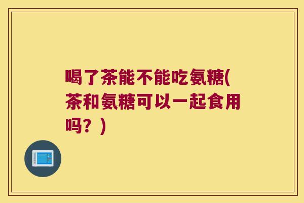 喝了茶能不能吃氨糖(茶和氨糖可以一起食用吗?) 喝了茶能不能吃氨糖(茶和氨糖可以一起食用吗?)