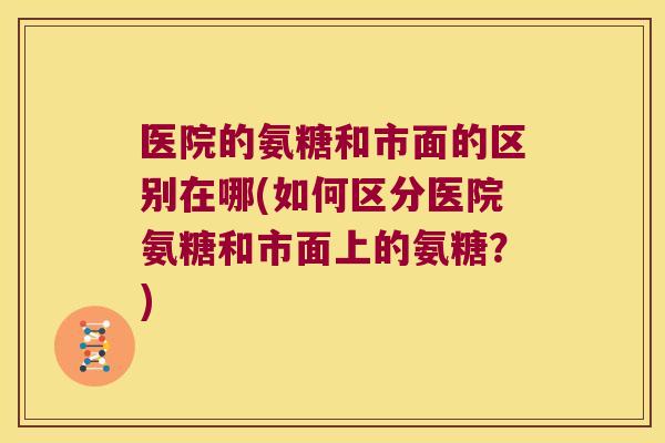 医院的氨糖和市面的区别在哪(如何区分医院氨糖和市面上的氨糖？)