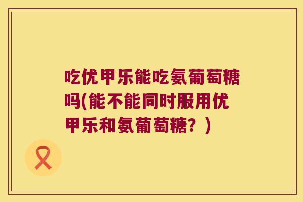 吃优甲乐能吃氨葡萄糖吗(能不能同时服用优甲乐和氨葡萄糖？)