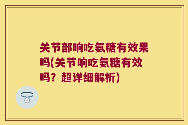 关节部响吃氨糖有效果吗(关节响吃氨糖有效吗？超详细解析)