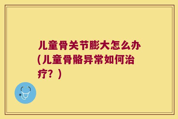 儿童骨关节膨大怎么办(儿童骨骼异常如何?) 儿童骨关节膨大怎么办(儿童骨骼异常如何?)