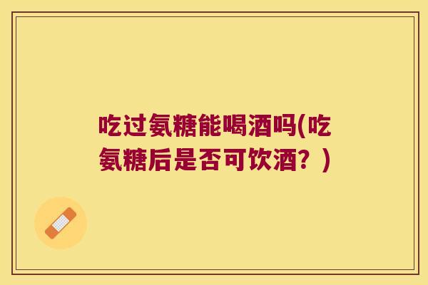 吃过氨糖能喝酒吗(吃氨糖后是否可饮酒？)