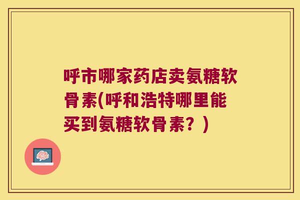 呼市哪家药店卖氨糖软骨素(呼和浩特哪里能买到氨糖软骨素？)