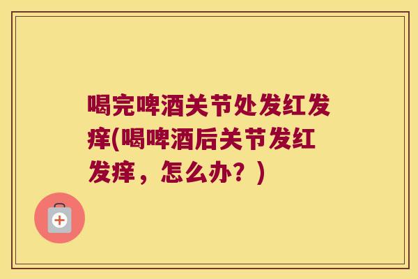 喝完啤酒关节处发红发痒(喝啤酒后关节发红发痒，怎么办？)