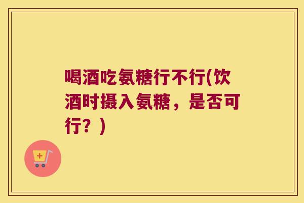 喝酒吃氨糖行不行(饮酒时摄入氨糖,是否可行?) 喝酒吃氨糖行不行(饮酒时摄入氨糖,是否可行?)