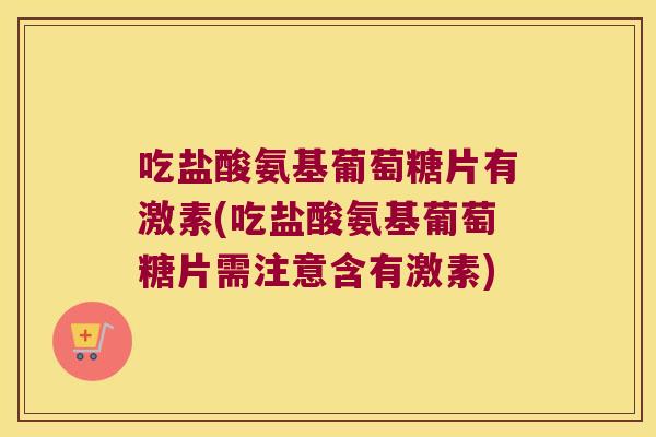 吃盐酸氨基葡萄糖片有激素(吃盐酸氨基葡萄糖片需注意含有激素)