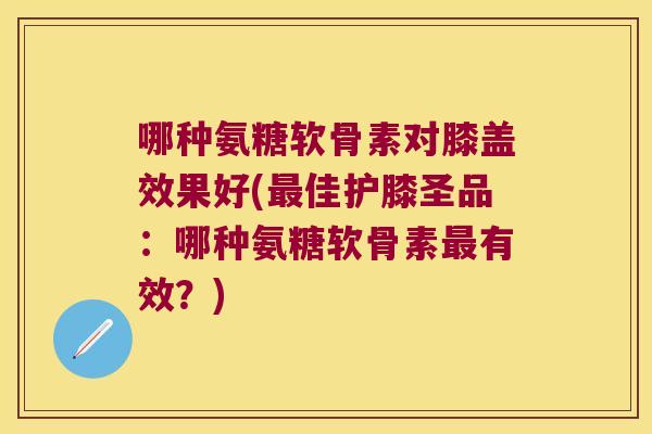 哪种氨糖软骨素对膝盖效果好(佳护膝圣品：哪种氨糖软骨素有效？)