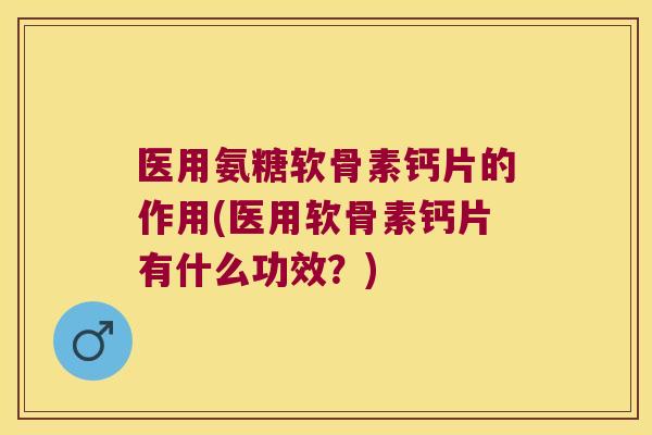 医用氨糖软骨素钙片的作用(医用软骨素钙片有什么功效？)