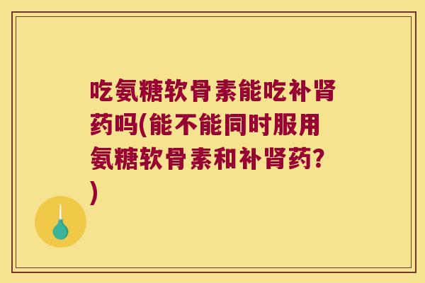 吃氨糖软骨素能吃补药吗(能不能同时服用氨糖软骨素和补药?) 吃氨糖软骨素能吃补药吗(能不能同时服用氨糖软骨素和补药?)