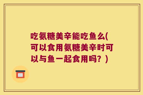 吃氨糖美辛能吃鱼么(可以食用氨糖美辛时可以与鱼一起食用吗？)
