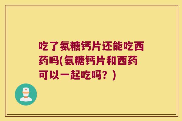 吃了氨糖钙片还能吃西药吗(氨糖钙片和西药可以一起吃吗？)