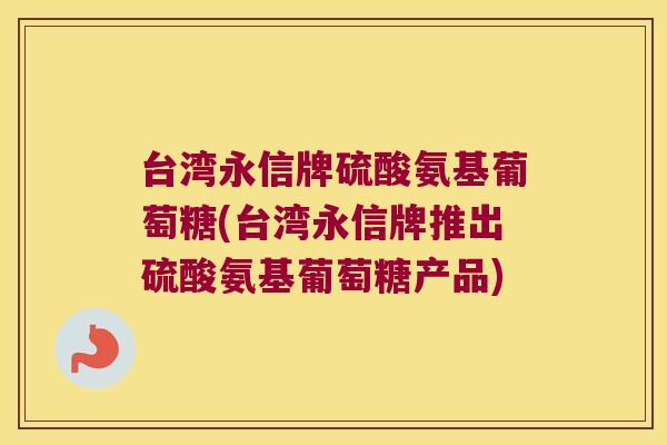 台湾永信牌硫酸氨基葡萄糖(台湾永信牌推出硫酸氨基葡萄糖产品)