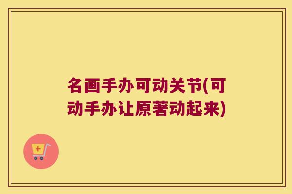 名画手办可动关节(可动手办让原著动起来)