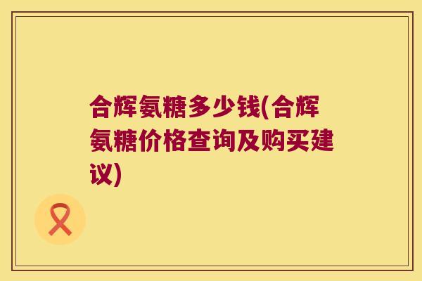 合辉氨糖多少钱(合辉氨糖价格查询及购买建议)