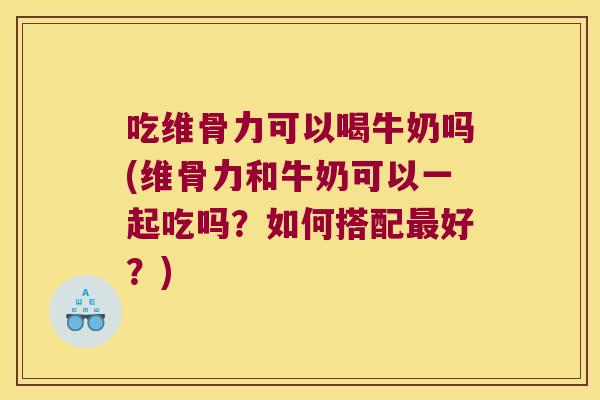 吃维骨力可以喝牛奶吗(维骨力和牛奶可以一起吃吗?如何搭配好?) 吃维骨力可以喝牛奶吗(维骨力和牛奶可以一起吃吗?如何搭配好?)
