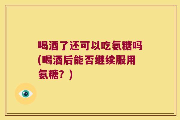 喝酒了还可以吃氨糖吗(喝酒后能否继续服用氨糖？)