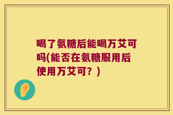 喝了氨糖后能喝万艾可吗(能否在氨糖服用后使用万艾可?) 喝了氨糖后能喝万艾可吗(能否在氨糖服用后使用万艾可?)