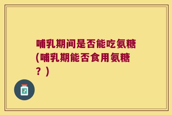 哺乳期间是否能吃氨糖(哺乳期能否食用氨糖？)