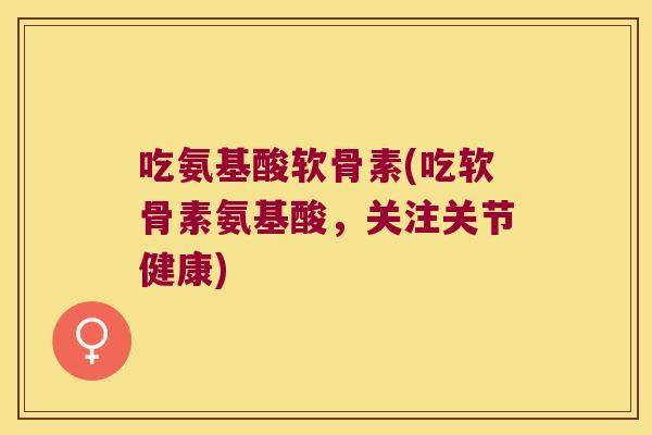 吃氨基酸软骨素(吃软骨素氨基酸，关注关节健康)