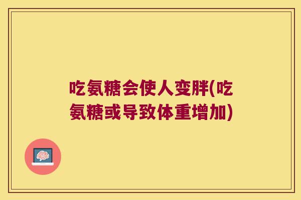 吃氨糖会使人变胖(吃氨糖或导致体重增加) 吃氨糖会使人变胖(吃氨糖或导致体重增加)