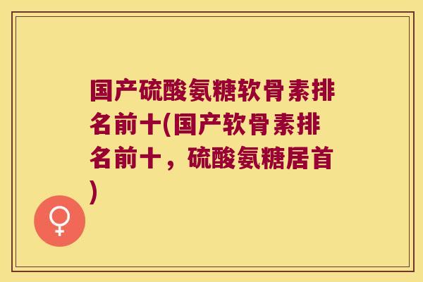 国产硫酸氨糖软骨素排名前十(国产软骨素排名前十，硫酸氨糖居首)