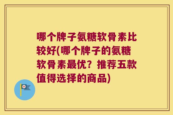 哪个牌子氨糖软骨素比较好(哪个牌子的氨糖软骨素优？推荐五款值得选择的商品)