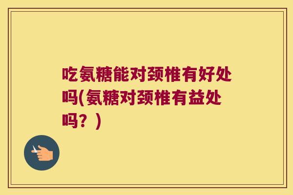 吃氨糖能对颈椎有好处吗(氨糖对颈椎有益处吗？)