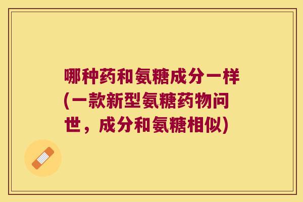 哪种药和氨糖成分一样(一款新型氨糖问世,成分和氨糖相似) 哪种药和氨糖成分一样(一款新型氨糖问世,成分和氨糖相似)