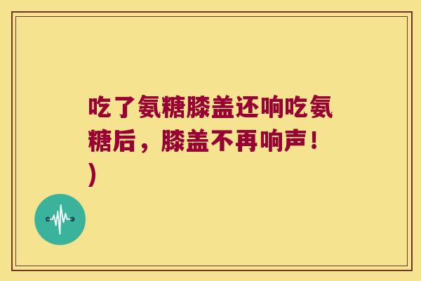 吃了氨糖膝盖还响吃氨糖后,膝盖不再响声!) 吃了氨糖膝盖还响吃氨糖后,膝盖不再响声!)