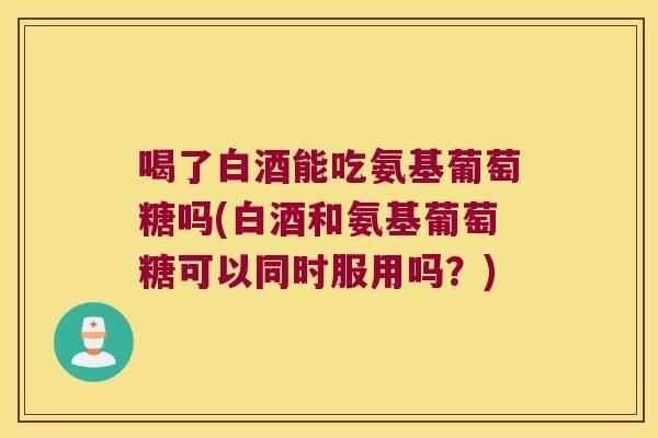 喝了白酒能吃氨基葡萄糖吗(白酒和氨基葡萄糖可以同时服用吗?) 喝了白酒能吃氨基葡萄糖吗(白酒和氨基葡萄糖可以同时服用吗?)