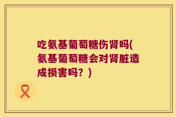 吃氨基葡萄糖伤吗(氨基葡萄糖会对脏造成损害吗？)