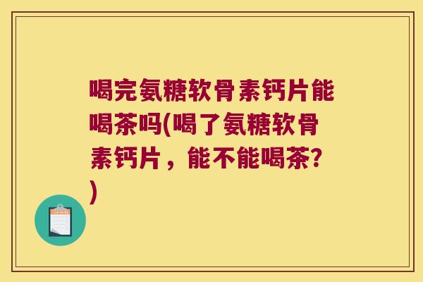 喝完氨糖软骨素钙片能喝茶吗(喝了氨糖软骨素钙片，能不能喝茶？)