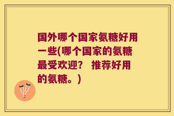 国外哪个国家氨糖好用一些(哪个国家的氨糖受欢迎? 推荐好用的氨糖。) 国外哪个国家氨糖好用一些(哪个国家的氨糖受欢迎? 推荐好用的氨糖。)