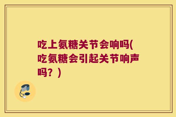 吃上氨糖关节会响吗(吃氨糖会引起关节响声吗?) 吃上氨糖关节会响吗(吃氨糖会引起关节响声吗?)