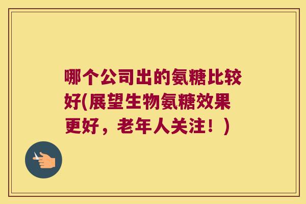 哪个公司出的氨糖比较好(展望生物氨糖效果更好,老年人关注!) 哪个公司出的氨糖比较好(展望生物氨糖效果更好,老年人关注!)