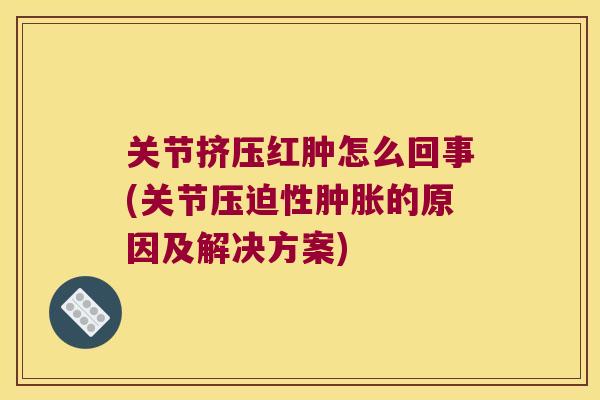 关节挤压红肿怎么回事(关节压迫性的原因及解决方案)
