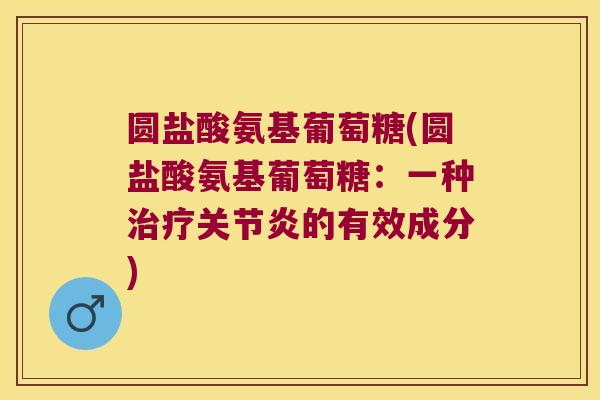 圆盐酸氨基葡萄糖(圆盐酸氨基葡萄糖:一种的有效成分) 圆盐酸氨基葡萄糖(圆盐酸氨基葡萄糖:一种的有效成分)