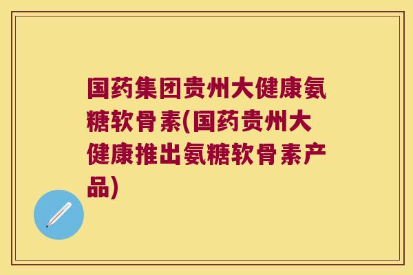 国药集团贵州大健康氨糖软骨素(国药贵州大健康推出氨糖软骨素产品)