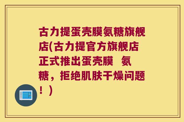 古力提蛋壳膜氨糖旗舰店(古力提官方旗舰店正式推出蛋壳膜 氨糖,拒绝干燥问题!) 古力提蛋壳膜氨糖旗舰店(古力提官方旗舰店正式推出蛋壳膜 氨糖,拒绝干燥问题!)