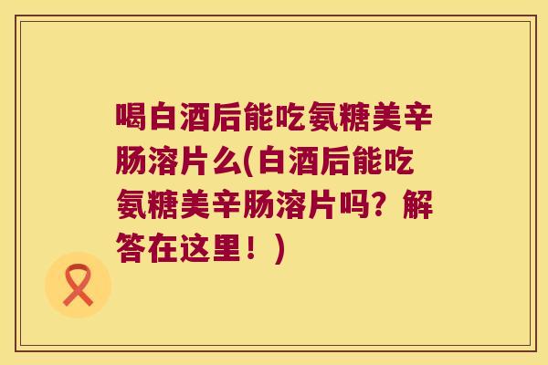 喝白酒后能吃氨糖美辛肠溶片么(白酒后能吃氨糖美辛肠溶片吗？解答在这里！)