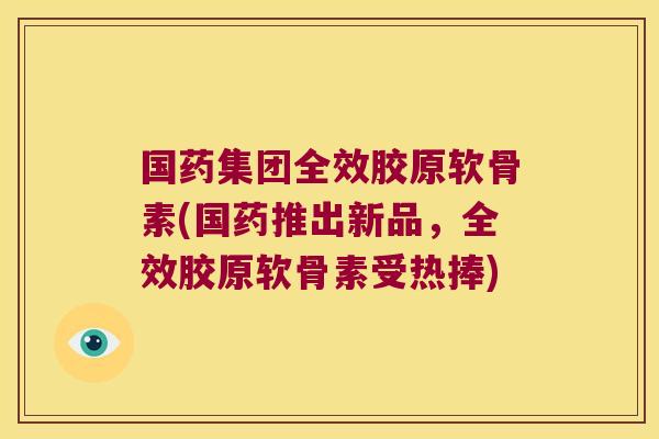 国药集团全效胶原软骨素(国药推出新品,全效胶原软骨素受热捧) 国药集团全效胶原软骨素(国药推出新品,全效胶原软骨素受热捧)