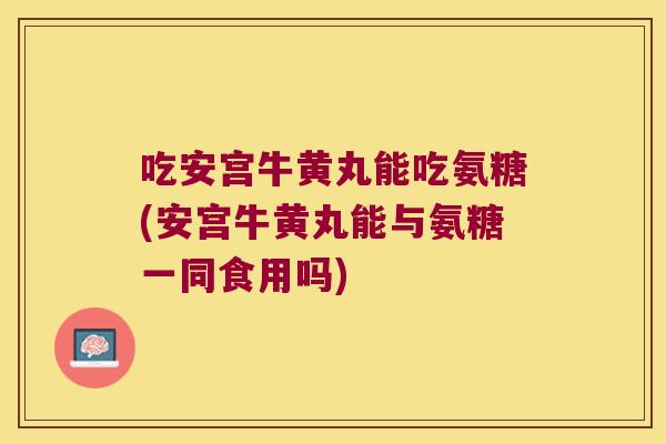 吃安宫牛黄丸能吃氨糖(安宫牛黄丸能与氨糖一同食用吗) 吃安宫牛黄丸能吃氨糖(安宫牛黄丸能与氨糖一同食用吗)