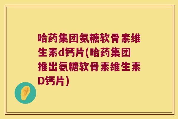 哈药集团氨糖软骨素维生素d钙片(哈药集团推出氨糖软骨素维生素D钙片)