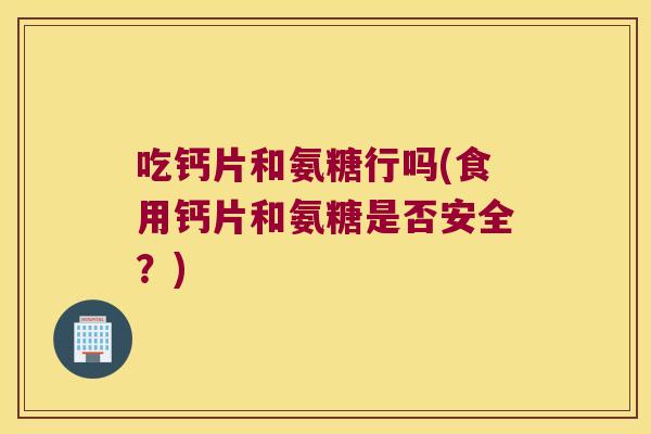 吃钙片和氨糖行吗(食用钙片和氨糖是否安全？)