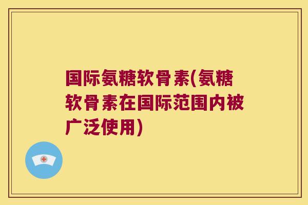国际氨糖软骨素(氨糖软骨素在国际范围内被广泛使用) 国际氨糖软骨素(氨糖软骨素在国际范围内被广泛使用)