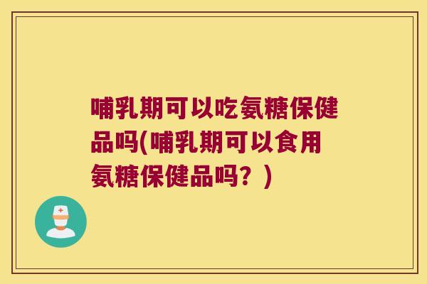 哺乳期可以吃氨糖保健品吗(哺乳期可以食用氨糖保健品吗？)