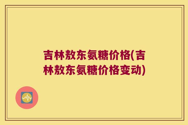 吉林敖东氨糖价格(吉林敖东氨糖价格变动) 吉林敖东氨糖价格(吉林敖东氨糖价格变动)